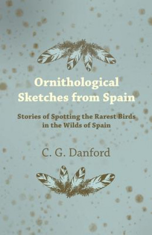Kniha Ornithological Sketches from Spain - Stories of Spotting the Rarest Birds in the Wilds of Spain C. G. Danford