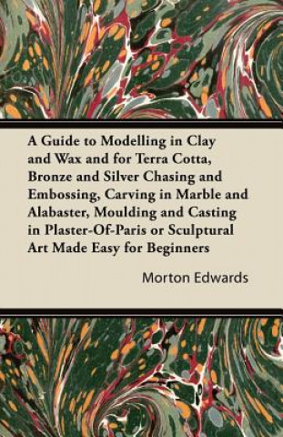 Buch Guide to Modelling in Clay and Wax and for Terra Cotta, Bronze and Silver Chasing and Embossing, Carving in Marble and Alabaster, Moulding and Casting Morton Edwards