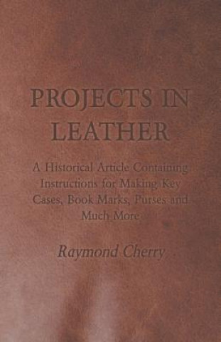 Kniha Projects in Leather - A Historical Article Containing Instructions for Making Key Cases, Book Marks, Purses and Much More Raymond Cherry
