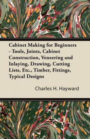 Kniha Cabinet Making for Beginners - Tools, Joints, Cabinet Construction, Veneering and Inlaying, Drawing, Cutting Lists, Etc., Timber, Fittings, Typical De Charles H. Hayward