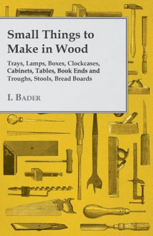 Carte Small Things to Make in Wood - Trays, Lamps, Boxes, Clockcases, Cabinets, Tables, Book Ends and Troughs, Stools, Bread Boards Etc I. Bader