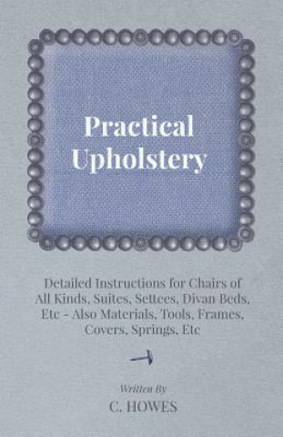 Książka Practical Upholstery - Detailed Instructions for Chairs of All Kinds, Suites, Settees, Divan Beds, Etc - Also Materials, Tools, Frames, Covers, Spring C. Howes