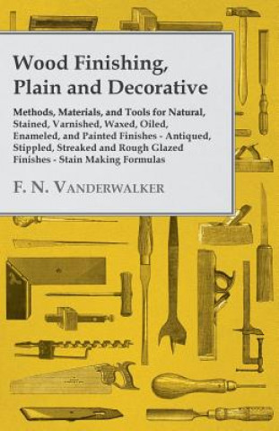 Kniha Wood Finishing, Plain and Decorative - Methods, Materials, and Tools for Natural, Stained, Varnished, Waxed, Oiled, Enameled, and Painted Finishes - A F. N. Vanderwalker