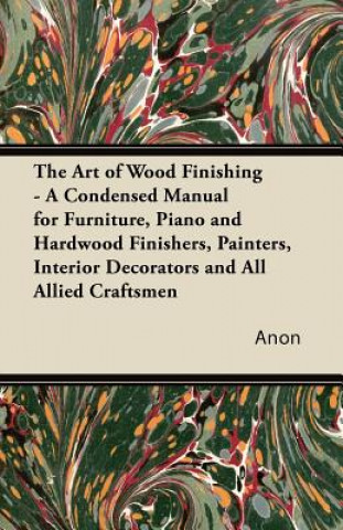 Книга The Art of Wood Finishing - A Condensed Manual for Furniture, Piano and Hardwood Finishers, Painters, Interior Decorators and All Allied Craftsmen Anon