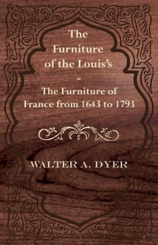 Könyv The Furniture of the Louis's - The Furniture of France from 1643 to 1793 Walter A. Dyer