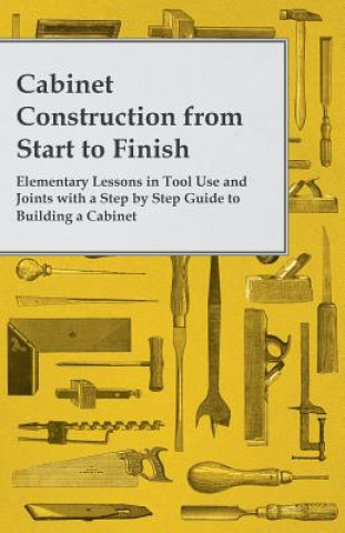 Carte Cabinet Construction from Start to Finish - Elementary Lessons in Tool Use and Joints with a Step by Step Guide to Building a Cabinet Anon