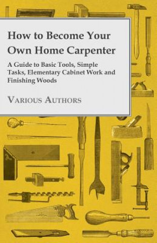 Kniha How to Become Your Own Home Carpenter - A Guide to Basic Tools, Simple Tasks, Elementary Cabinet Work and Finishing Woods Various