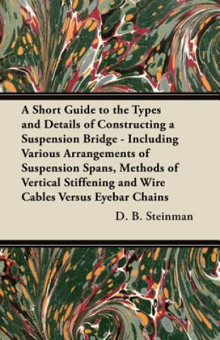 Carte A Short Guide to the Types and Details of Constructing a Suspension Bridge - Including Various Arrangements of Suspension Spans, Methods of Vertical S D. B. Steinman