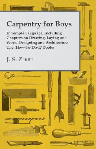 Könyv Carpentry for Boys - In Simple Language, Including Chapters on Drawing, Laying Out Work, Designing and Architecture - The 'How-To-Do-It' Books J. S. Zerbe