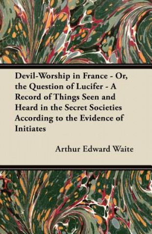 Könyv Devil-Worship in France - Or, the Question of Lucifer - A Record of Things Seen and Heard in the Secret Societies According to the Evidence of Initiat Arthur Edward Waite