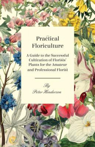 Könyv Practical Floriculture - A Guide to the Successful Cultivation of Florists' Plants for the Amateur and Professional Florist Peter Henderson