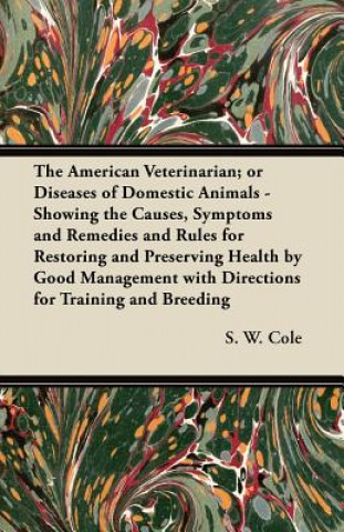Könyv The American Veterinarian; or Diseases of Domestic Animals - Showing the Causes, Symptoms and Remedies and Rules for Restoring and Preserving Health b S. W. Cole