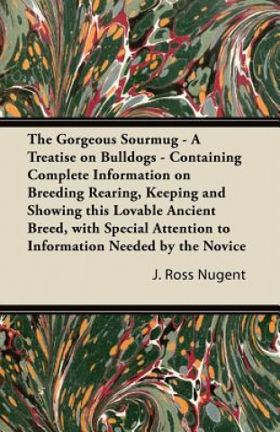 Kniha The Gorgeous Sourmug - A Treatise on Bulldogs - Containing Complete Information on Breeding Rearing, Keeping and Showing this Lovable Ancient Breed, w J. Ross Nugent