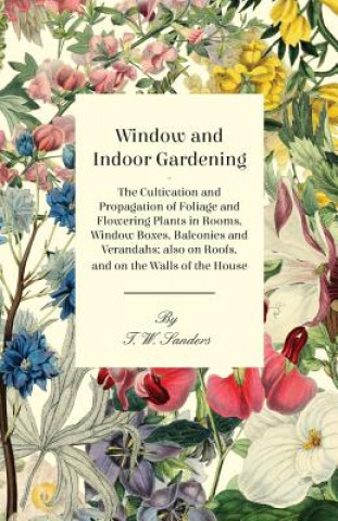 Knjiga Window and Indoor Gardening - The Cultivation and Propagation of Foliage and Flowering Plants in Rooms, Window Boxes, Balconies and Verandahs; also on T. W. Sanders