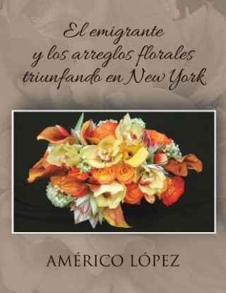 Könyv Emigrante y Los Arreglos Florales Triunfando En New York Americo Lopez