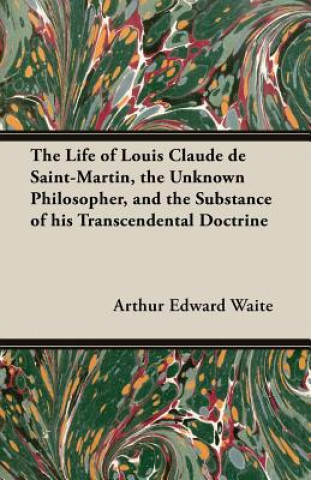 Könyv The Life of Louis Claude de Saint-Martin, the Unknown Philosopher, and the Substance of His Transcendental Doctrine Arthur Edward Waite
