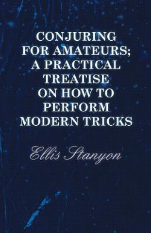 Könyv Conjuring for Amateurs; A Practical Treatise on How to Perform Modern Tricks Ellis Stanyon