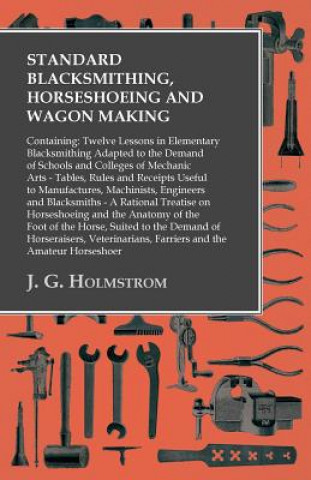 Carte Standard Blacksmithing, Horseshoeing and Wagon Making - Twelve Lessons in Elementary Blacksmithing - Tables, Rules and Receipts Useful to Manufactures J. G. Holmstrom