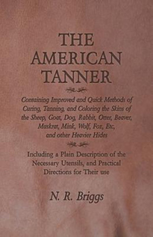 Книга The American Tanner - Containing Improved and Quick Methods of Curing, Tanning, and Coloring the Skins of the Sheep, Goat, Dog, Rabbit, Otter, Beaver, N. R. Briggs