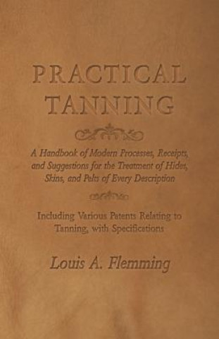Kniha Practical Tanning  - A Handbook of Modern Processes, Receipts, and Suggestions for the Treatment of Hides, Skins, and Pelts of Every Description - Inc Louis A. Flemming