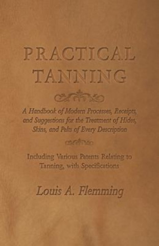 Książka Practical Tanning  - A Handbook of Modern Processes, Receipts, and Suggestions for the Treatment of Hides, Skins, and Pelts of Every Description - Inc Louis A. Flemming