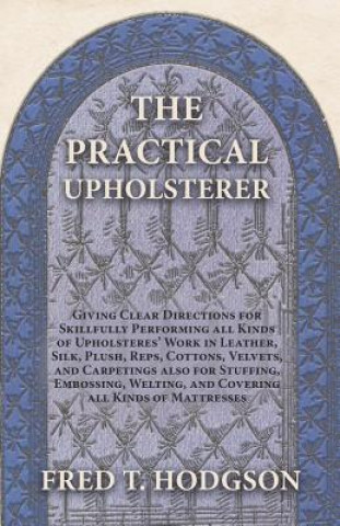 Книга The Practical Upholsterer Giving Clear Directions for Skillfully Performing all Kinds of Upholsteres' Work in Leather, Silk, Plush, Reps, Cottons, Vel Fred T. Hodgson