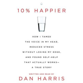 Audio 10% Happier: How I Tamed the Voice in My Head, Reduced Stress Without Losing My Edge, and Found Self-Help That Actually Works - A T Dan Harris