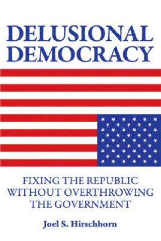 Knjiga Delusional Democracy: Fixing the Republic Without Overthrowing the Government Joel Hirschhorn