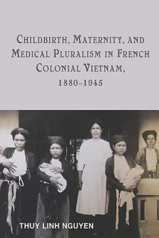 Książka Childbirth, Maternity, and Medical Pluralism in French Colonial Vietnam, 1880-1945 Thuy Linh Nguyen