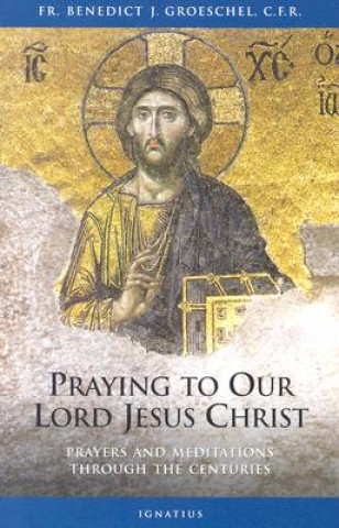 Kniha Praying to Our Lord Jesus Christ: Prayer and Meditation Through the Centuries Benedict Joseph Groeschel