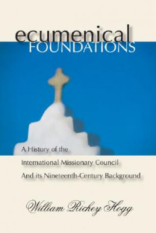 Könyv Ecumenical Foundations: A History of the International Missionary Council and Its Nineteenth-Century Background William Richey Hogg