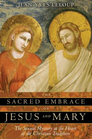 Carte The Sacred Embrace of Jesus and Mary: The Sexual Mystery at the Heart of the Christian Tradition Jean-Yves Leloup