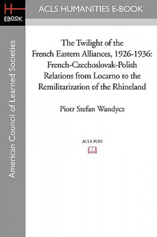 Könyv The Twilight of the French Eastern Alliances, 1926-1936: French-Czechoslovak-Polish Relations from Locarno to the Remilitarization of the Rhineland Piotr Stefan Wandycz