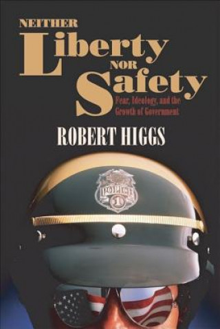 Könyv Neither Liberty Nor Safety: Fear, Ideology, and the Growth of Government Robert Higgs