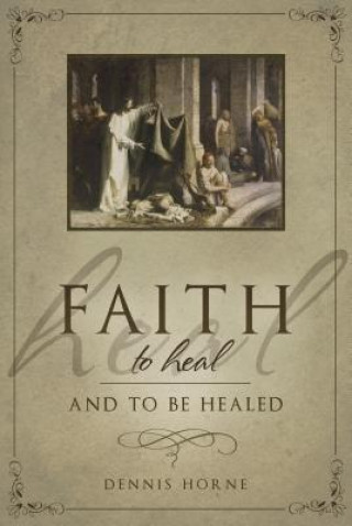 Kniha Faith to Heal and to Be Healed: Insights Drawn from Inspirational Accounts of Faith, Blessing the Sick, and Healing Dennis B. Horne