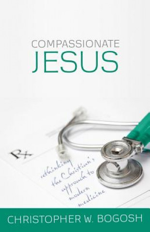 Carte Compassionate Jesus: Rethinking the Christian's Approach to Modern Medicine Christopher W. Bogosh