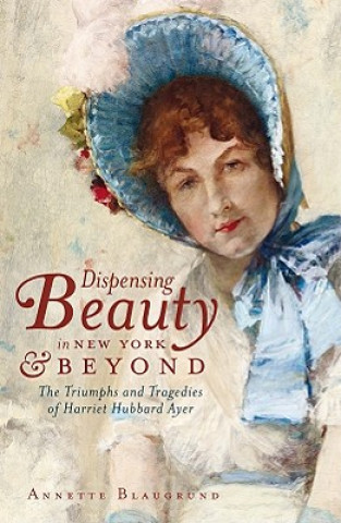 Kniha Dispensing Beauty in New York & Beyond: The Triumphs and Tragedies of Harriet Hubbard Ayer Annette Blaugrund