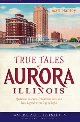 Carte True Tales of Aurora, Illinois: Mysterious Murders, Presidential Visits and Blues Legends in the City of Lights Matt Hanley