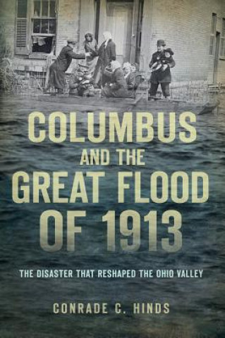 Carte Columbus and the Great Flood of 1913: The Disaster That Reshaped the Ohio Valley Conrade C. Hinds