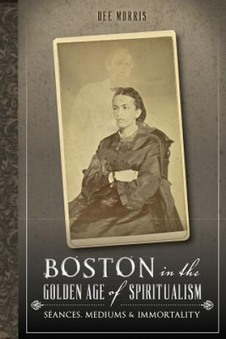 Knjiga Boston in the Golden Age of Spiritualism:: Seances, Mediums & Immortality Dee Morris