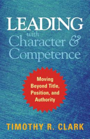 Kniha Leading with Character and Competence: Moving Beyond Title, Position, and Authority Timothy R. Clark