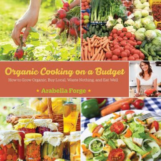 Könyv Organic Cooking on a Budget: How to Grow Organic, Buy Local, Waste Nothing, and Eat Well Arabella Forge