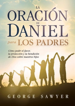 Knjiga La Oracion de Daniel Para Los Padres: Como Pedir El Favor, La Proteccion y La Bendicion de Dios Sobre Nuestros Hijos George Sawyer