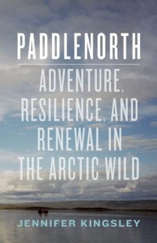 Kniha Paddlenorth: Adventure, Resilience, and Renewal in the Arctic Wild Jennifer Kingsley