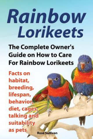 Carte Rainbow Lorikeets, The Complete Owner's Guide on How to Care For Rainbow Lorikeets, Facts on habitat, breeding, lifespan, behavior, diet, cages, talki Rose Sullivan