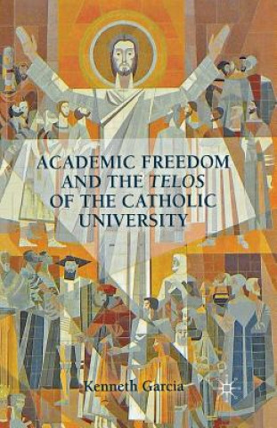 Könyv Academic Freedom and the Telos of the Catholic University K. Garcia