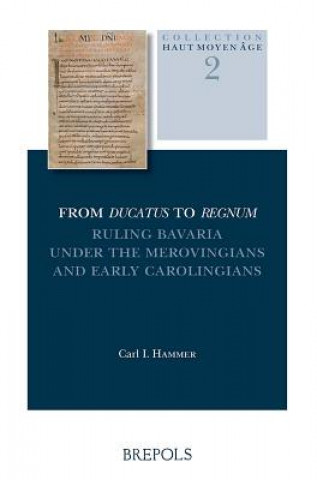 Kniha From Ducatus to Regnum: Ruling Bavaria Under the Merovingians and Early Carolingians Carl I. Hammer