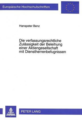 Kniha Die verfassungsrechtliche Zulaessigkeit der Beleihung einer Aktiengesellschaft mit Dienstherrenbefugnissen Hanspeter Benz