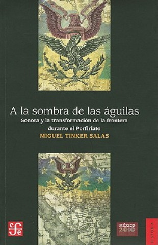 Buch a la Sombra de las Aguilas: Sonora y la Transformacion de la Frontera Durante el Porfiriato = In the Shadow of the Eagles Miguel Tinker Salas