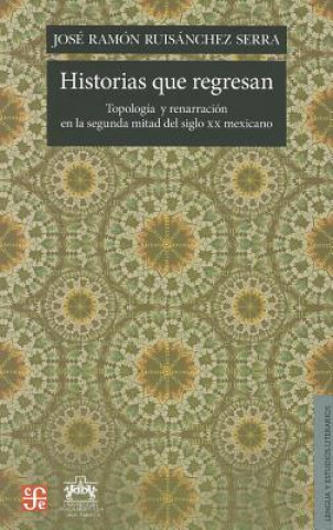Carte Historias Que Regresan: Topologia y Renarracion en la Segunda Mitad del Siglo XX Mexicano Jose Ramon Ruisanchez Serra